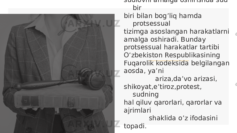  Fuqarolik ishlari bo’yicha odil sudlovni amalga oshirishda sud bir biri bilan bog’liq hamda protsessual tizimga asoslangan harakatlarni amalga oshiradi. Bunday protsessual harakatlar tartibi O’zbekiston Respublikasining Fuqarolik kodeksida belgilangan aosda, ya’ni ariza,da’vo arizasi, shikoyat,e’tiroz,protest, sudning hal qiluv qarorlari, qarorlar va ajrimlari shaklida o’z ifodasini topadi. 