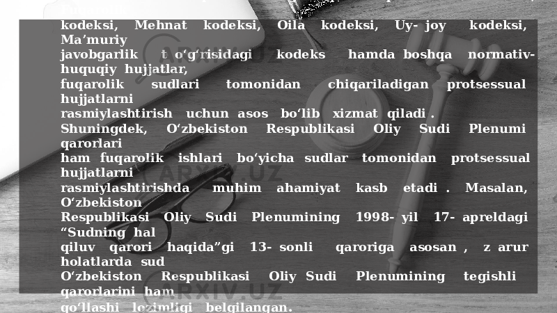 Protsessual hujjatlarni tuzish va rasmiylashtirish: tartibi O‘zbekiston Respublikasining Fuqarolik protsessual kodeksi, Fuqarolik kodeksi, Mehnat kodeksi, Oila kodeksi, Uy- joy kodeksi, Ma’muriy javobgarlik t o‘g‘risidagi kodeks hamda boshqa normativ- huquqiy hujjatlar, fuqarolik sudlari tomonidan chiqariladigan protsessual hujjatlarni rasmiylashtirish uchun asos bo‘lib xizmat qiladi . Shuningdek, O‘zbekiston Respublikasi Oliy Sudi Plenumi qarorlari ham fuqarolik ishlari bo‘yicha sudlar tomonidan protsessual hujjatlarni rasmiylashtirishda muhim ahamiyat kasb etadi . Masalan, O‘zbekiston Respublikasi Oliy Sudi Plenumining 1998- yil 17- apreldagi “Sudning hal qiluv qarori haqida”gi 13- sonli qaroriga asosan , z arur holatlarda sud O‘zbekiston Respublikasi Oliy Sudi Plenumining tegishli qarorlarini ham qo‘llashi lozimligi belgilangan . 