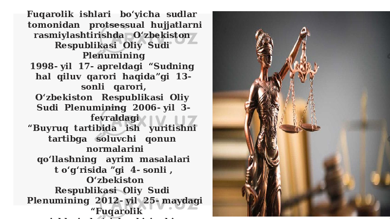 Fuqarolik ishlari bo‘yicha sudlar tomonidan protsessual hujjatlarni rasmiylashtirishda O‘zbekiston Respublikasi Oliy Sudi Plenumining 1998- yil 17- apreldagi “Sudning hal qiluv qarori haqida”gi 13- sonli qarori, O‘zbekiston Respublikasi Oliy Sudi Plenumining 2006- yil 3- fevraldagi “Buyruq tartibida ish yuritishni tartibga soluvchi qonun normalarini qo‘llashning ayrim masalalari t o‘g‘risida ”gi 4- sonli , O‘zbekiston Respublikasi Oliy Sudi Plenumining 2012- yil 25- maydagi “Fuqarolik ishlari bo‘yicha birinchi instansiya ajrimlari t o‘g‘risida ”gi 7- sonli qarorlarining hal qiluv qarori, sud ajrimlarini rasmiylashtirishda muhim ahamiyatga ega. qilmoqda. 