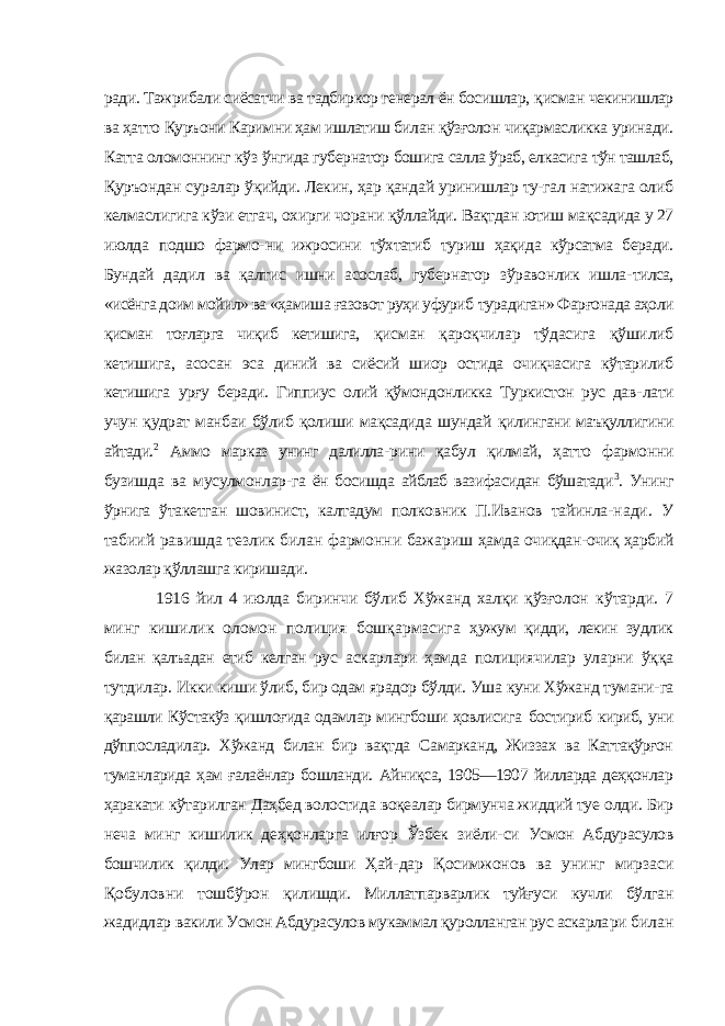 ради. Тажрибали сиёсатчи ва тадбиркор генерал ён босишлар, қисман чекинишлар ва ҳатто Қуръони Каримни ҳам ишлатиш билан қўзғолон чиқармасликка уринади. Катта оломоннинг кўз ўнгида губернатор бошига салла ўраб, елкасига тўн ташлаб, Қуръондан суралар ўқийди. Лекин, ҳар қандай уринишлар ту-гал натижага олиб келмаслигига кўзи етгач, охирги чорани қўллайди. Вақтдан ютиш мақсадида у 27 июлда подшо фармо- ни ижросини тўхтатиб туриш ҳақида кўрсатма беради. Бундай дадил ва қалтис ишни асослаб, губернатор зўравонлик ишла- тилса, «исёнга доим мойил» ва «ҳамиша ғазовот руҳи уфуриб турадиган» Фарғонада аҳоли қисман тоғларга чиқиб кетишига, қисман қароқчилар тўдасига қўшилиб кетишига, асосан эса диний ва сиёсий шиор остида очиқчасига кўтарилиб кетишига урғу беради. Гиппиус олий қўмондонликка Туркистон рус дав- лати учун қудрат манбаи бўлиб қолиши мақсадида шундай қилингани маъқуллигини айтади. 2 Аммо марказ унинг далилла- рини қабул қилмай, ҳатто фармонни бузишда ва мусулмонлар- га ён босишда айблаб вазифасидан бўшатади 3 . Унинг ўрнига ўтакетган шовинист, калтадум полковник П.Иванов тайинла- нади. У табиий равишда тезлик билан фармонни бажариш ҳамда очиқдан-очиқ ҳарбий жазолар қўллашга киришади. 1916 йил 4 июлда биринчи бўлиб Хўжанд халқи қўзғолон кўтарди. 7 минг кишилик оломон полиция бошқармасига ҳужум қидди, лекин зудлик билан қалъадан етиб келган рус аскарлари ҳамда полициячилар уларни ўққа тутдилар. Икки киши ўлиб, бир одам ярадор бўлди. Уша куни Хўжанд тумани- га қарашли Кўстакўз қишлоғида одамлар мингбоши ҳовлисига бостириб кириб, уни дўппосладилар. Хўжанд билан бир вақтда Самарканд, Жиззах ва Каттақўрғон туманларида ҳам ғалаёнлар бошланди. Айниқса, 1905—1907 йилларда деҳқонлар ҳаракати кўтарилган Даҳбед волостида воқеалар бирмунча жиддий туе олди. Бир неча минг кишилик деҳқонларга илғор Ўзбек зиёли- си Усмон Абдурасулов бошчилик қилди. Улар мингбоши Ҳай- дар Қосимжонов ва унинг мирзаси Қобуловни тошбўрон қилишди. Миллатпарварлик туйғуси кучли бўлган жадидлар вакили Усмон Абдурасулов мукаммал қуролланган рус аскарла ри билан 