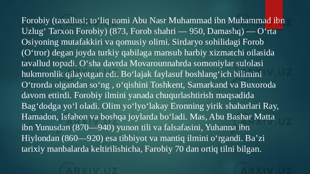 Forobiy (taxallusi; toʻliq nomi Abu Nasr Muhammad ibn Muhammad ibn Uzlugʻ Tarxon Forobiy) (873, Forob shahri — 950, Damashq) — Oʻrta Osiyoning mutafakkiri va qomusiy olimi. Sirdaryo sohilidagi Forob (Oʻtror) degan joyda turkiy qabilaga mansub harbiy xizmatchi oilasida tavallud topadi. Oʻsha davrda Movarounnahrda somoniylar sulolasi hukmronlik qilayotgan edi. Boʻlajak faylasuf boshlangʻich bilimini Oʻtrorda olgandan soʻng , oʻqishini Toshkent, Samarkand va Buxoroda davom ettirdi. Forobiy ilmini yanada chuqurlashtirish maqsadida Bagʻdodga yoʻl oladi. Olim yoʻlyoʻlakay Eronning yirik shaharlari Ray, Hamadon, Isfahon va boshqa joylarda boʻladi. Mas, Abu Bashar Matta ibn Yunusdan (870—940) yunon tili va falsafasini, Yuhanna ibn Hiylondan (860—920) esa tibbiyot va mantiq ilmini oʻrgandi. Baʼzi tarixiy manbalarda keltirilishicha, Farobiy 70 dan ortiq tilni bilgan. 