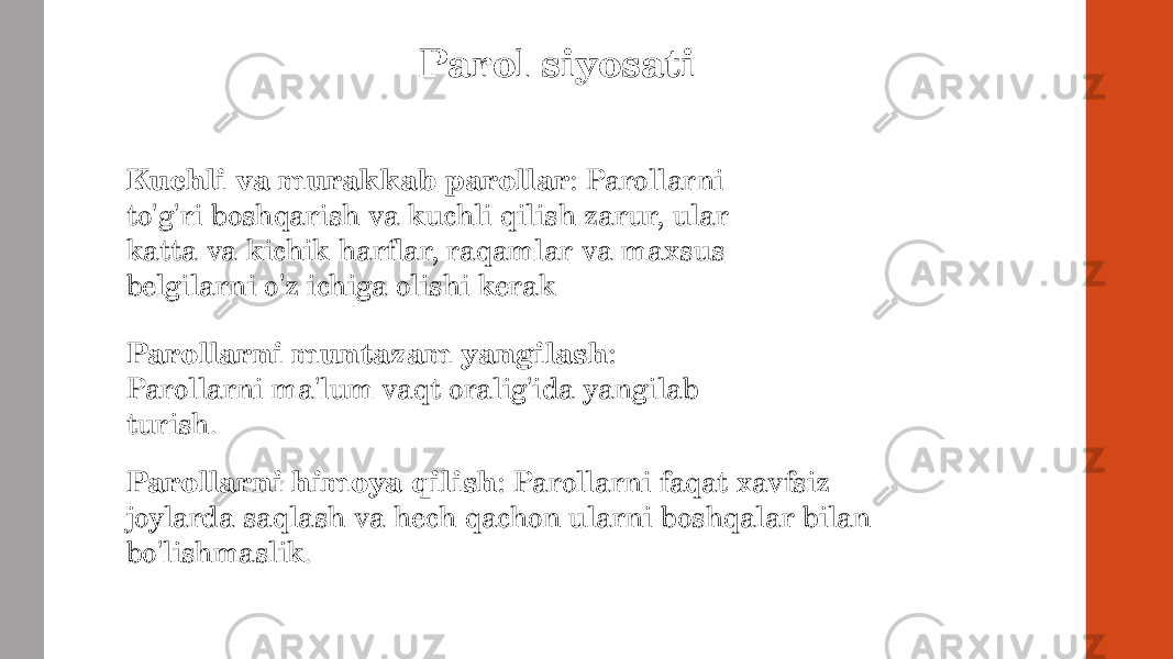 Parol siyosati Kuchli va murakkab parollar : Parollarni to&#39;g&#39;ri boshqarish va kuchli qilish zarur, ular katta va kichik harflar, raqamlar va maxsus belgilarni o&#39;z ichiga olishi kerak Parollarni muntazam yangilash : Parollarni ma&#39;lum vaqt oralig&#39;ida yangilab turish . Parollarni himoya qilish : Parollarni faqat xavfsiz joylarda saqlash va hech qachon ularni boshqalar bilan bo&#39;lishmaslik . 