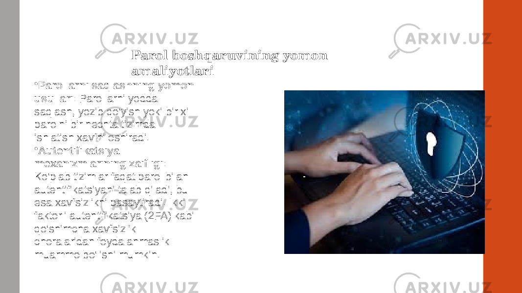 Parol boshqaruvining yomon amaliyotlari • Parollarni saqlashning yomon usullari : Parollarni yodda saqlash, yozib qo&#39;yish yoki bir xil parolni bir nechta tizimda ishlatish xavfni oshiradi. • Autentifikatsiya mexanizmlarining zaifligi : Ko&#39;plab tizimlar faqat parol bilan autentifikatsiyani talab qiladi, bu esa xavfsizlikni pasaytiradi. Ikki faktorli autentifikatsiya (2FA) kabi qo&#39;shimcha xavfsizlik choralaridan foydalanmaslik muammo bo&#39;lishi mumkin. 