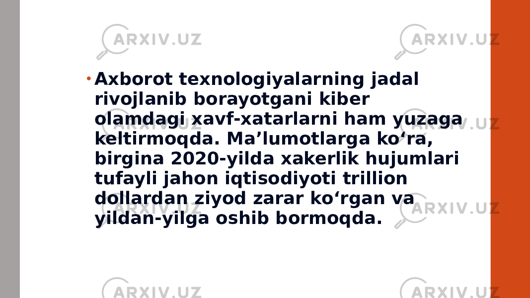 • Axborot texnologiyalarning jadal rivojlanib borayotgani kiber olamdagi xavf-xatarlarni ham yuzaga keltirmoqda. Ma’lumotlarga ko‘ra, birgina 2020-yilda xakerlik hujumlari tufayli jahon iqtisodiyoti trillion dollardan ziyod zarar ko‘rgan va yildan-yilga oshib bormoqda. 