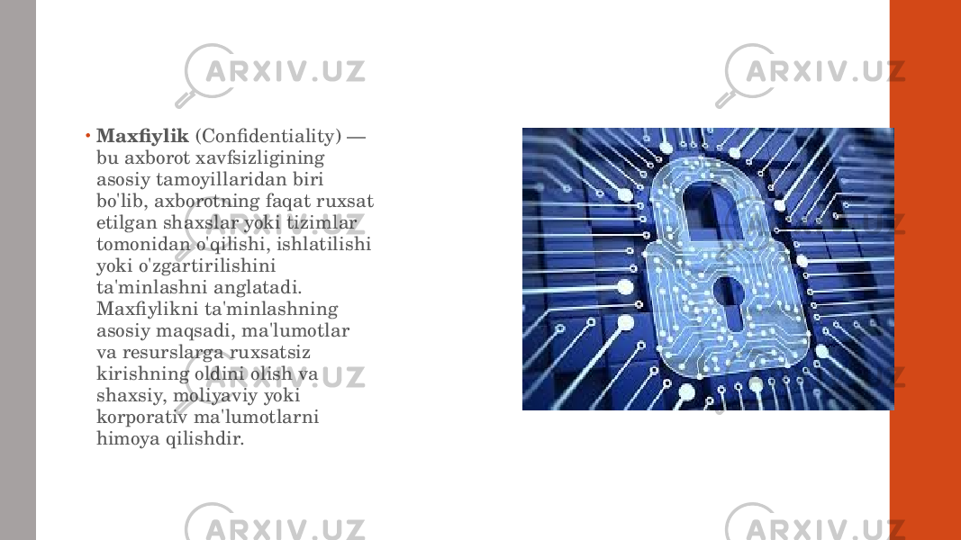 • Maxfiylik (Confidentiality) — bu axborot xavfsizligining asosiy tamoyillaridan biri bo&#39;lib, axborotning faqat ruxsat etilgan shaxslar yoki tizimlar tomonidan o&#39;qilishi, ishlatilishi yoki o&#39;zgartirilishini ta&#39;minlashni anglatadi. Maxfiylikni ta&#39;minlashning asosiy maqsadi, ma&#39;lumotlar va resurslarga ruxsatsiz kirishning oldini olish va shaxsiy, moliyaviy yoki korporativ ma&#39;lumotlarni himoya qilishdir. 