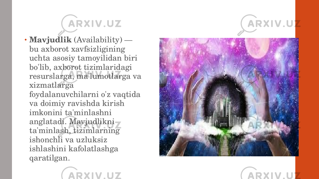 • Mavjudlik (Availability) — bu axborot xavfsizligining uchta asosiy tamoyilidan biri bo&#39;lib, axborot tizimlaridagi resurslarga, ma&#39;lumotlarga va xizmatlarga foydalanuvchilarni o&#39;z vaqtida va doimiy ravishda kirish imkonini ta&#39;minlashni anglatadi. Mavjudlikni ta&#39;minlash, tizimlarning ishonchli va uzluksiz ishlashini kafolatlashga qaratilgan. 