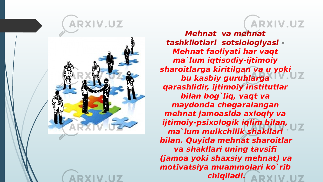 Mehnat  va mehnat tashkilotlari  sotsiologiyasi - Mehnat faoliyati har vaqt ma`lum iqtisodiy-ijtimoiy sharoitlarga kiritilgan va u yoki bu kasbiy guruhlarga qarashlidir, ijtimoiy institutlar bilan bog`liq, vaqt va maydonda chegaralangan mehnat jamoasida axloqiy va ijtimoiy-psixologik iqlim bilan, ma`lum mulkchilik shakllari bilan. Quyida mehnat sharoitlar va shakllari uning tavsifi (jamoa yoki shaxsiy mehnat) va motivatsiya muammolari ko`rib chiqiladi. 