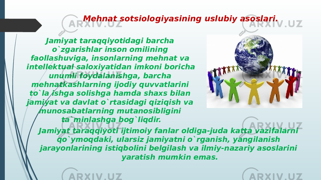 Jamiyat taraqqiyotidagi barcha o`zgarishlar inson omilining faollashuviga, insonlarning mehnat va intellektual saloxiyatidan imkoni boricha unumli foydalanishga, barcha mehnatkashlarning ijodiy quvvatlarini to`la ishga solishga hamda shaxs bilan jamiyat va davlat o`rtasidagi qiziqish va munosabatlarning mutanosibligini ta`minlashga bog`liqdir. Mehnat sotsiologiyasining uslubiy asoslari. Jamiyat taraqqiyoti ijtimoiy fanlar oldiga-juda katta vazifalarni qo`ymoqdaki, ularsiz jamiyatni o`rganish, yangilanish jarayonlarining istiqbolini belgilash va ilmiy-nazariy asoslarini yaratish mumkin emas. 