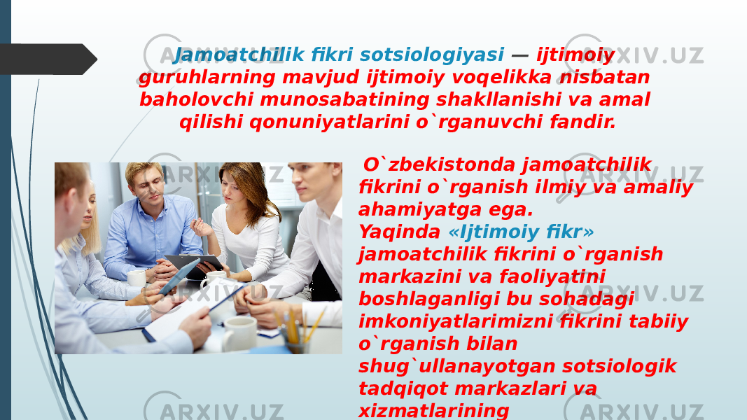 Jamoatchilik fikri sotsiologiyasi — ijtimoiy guruhlarning mavjud ijtimoiy voqelikka nisbatan baholovchi munosabatining shakllanishi va amal qilishi qonuniyatlarini o`rganuvchi fandir. O`zbekistonda jamoatchilik fikrini o`rganish ilmiy va amaliy ahamiyatga ega. Yaqinda «Ijtimoiy fikr» jamoatchilik fikrini o`rganish markazini va faoliyatini boshlaganligi bu sohadagi imkoniyatlarimizni fikrini tabiiy o`rganish bilan shug`ullanayotgan sotsiologik tadqiqot markazlari va xizmatlarining muvofiqlashtirish imkoniyati tug`ildi. 