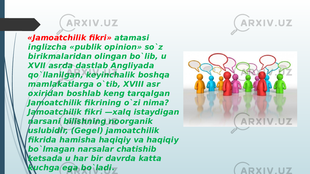  «Jamoatchilik fikri» atamasi inglizcha «publik opinion» so`z birikmalaridan olingan bo`lib, u XVII asrda dastlab Angliyada qo`llanilgan, keyinchalik boshqa mamlakatlarga o`tib, XVIII asr oxiridan boshlab keng tarqalgan Jamoatchilik fikrining o`zi nima? Jamoatchilik fikri —xalq istaydigan narsani bilishning noorganik uslubidir, (Gegel) jamoatchilik fikrida hamisha haqiqiy va haqiqiy bo`lmagan narsalar chatishib ketsada u har bir davrda katta kuchga ega bo`ladi. 