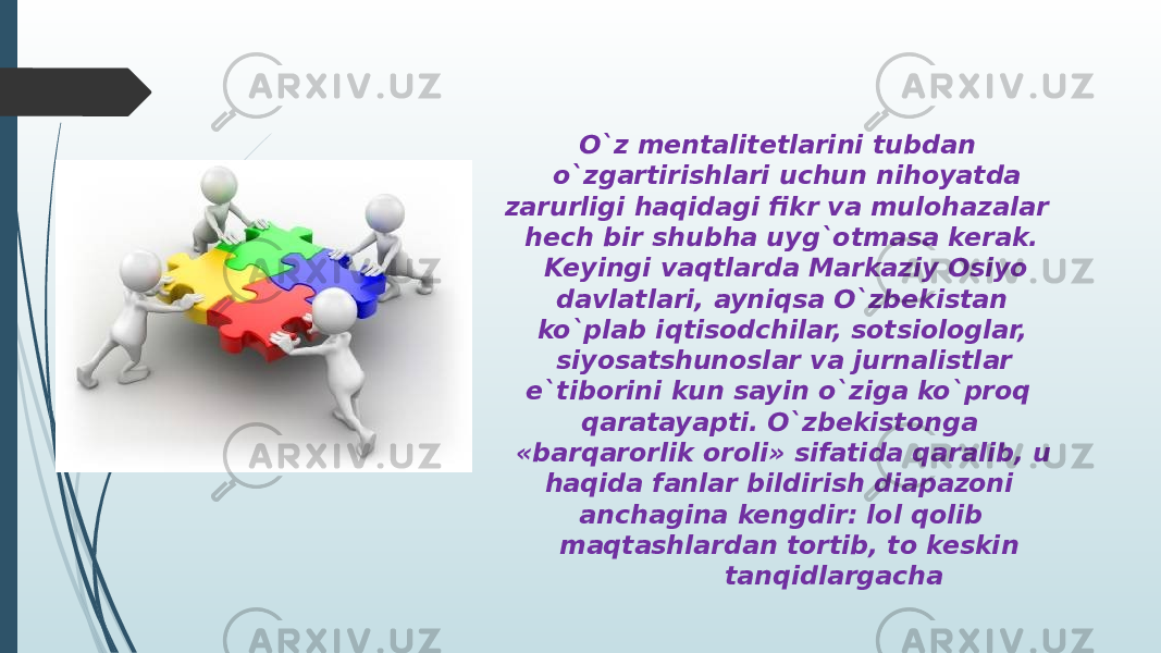  O`z mentalitetlarini tubdan o`zgartirishlari uchun nihoyatda zarurligi haqidagi fikr va mulohazalar hech bir shubha uyg`otmasa kerak. Keyingi vaqtlarda Markaziy Osiyo davlatlari, ayniqsa O`zbekistan ko`plab iqtisodchilar, sotsiologlar, siyosatshunoslar va jurnalistlar e`tiborini kun sayin o`ziga ko`proq qaratayapti. O`zbekistonga «barqarorlik oroli» sifatida qaralib, u haqida fanlar bildirish diapazoni anchagina kengdir: lol qolib maqtashlardan tortib, to keskin tanqidlargacha 