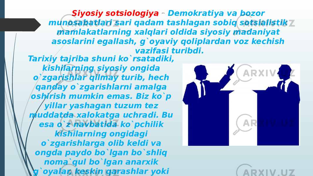 Tarixiy tajriba shuni ko`rsatadiki, kishilarning siyosiy ongida o`zgarishlar qilmay turib, hech qanday o`zgarishlarni amalga oshirish mumkin emas. Biz ko`p yillar yashagan tuzum tez muddatda xalokatga uchradi. Bu esa o`z navbatida ko`pchilik kishilarning ongidagi o`zgarishlarga olib keldi va ongda paydo bo`lgan bo`shliq noma`qul bo`lgan anarxik g`oyalar, keskin qarashlar yoki g`ayri-ijtimoiy fikrlar bilan to`ldi. Siyosiy sotsiologiya - Demokratiya va bozor munosabatlari sari qadam tashlagan sobiq sotsialistik mamlakatlarning xalqlari oldida siyosiy madaniyat asoslarini egallash, g`oyaviy qoliplardan voz kechish vazifasi turibdi. 