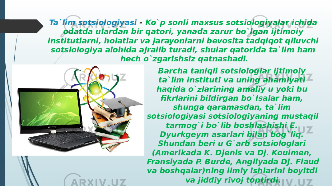 Ta`lim sotsiologiyasi - Ko`p sonli maxsus sotsiologiyalar ichida odatda ulardan bir qatori, yanada zarur bo`lgan ijtimoiy institutlarni, holatlar va jarayonlarni bevosita tadqiqot qiluvchi sotsiologiya alohida ajralib turadi, shular qatorida ta`lim ham hech o`zgarishsiz qatnashadi. Barcha taniqli sotsiologlar ijtimoiy ta`lim instituti va uning ahamiyati haqida o`zlarining amaliy u yoki bu fikrlarini bildirgan bo`lsalar ham, shunga qaramasdan, ta`lim sotsiologiyasi sotsiologiyaning mustaqil tarmog`i bo`lib boshlashishi E. Dyurkgeym asarlari bilan bog`liq. Shundan beri u G`arb sotsiologlari (Amerikada K. Djenis va Dj. Koulmen, Fransiyada P. Burde, Angliyada Dj. Flaud va boshqalar)ning ilmiy ishlarini boyitdi va jiddiy rivoj toptirdi. 