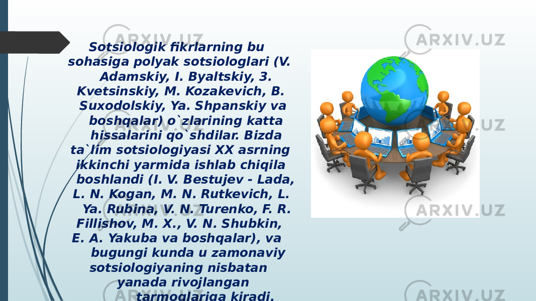  Sotsiologik fikrlarning bu sohasiga polyak sotsiologlari (V. Adamskiy, I. Byaltskiy, 3. Kvetsinskiy, M. Kozakevich, B. Suxodolskiy, Ya. Shpanskiy va boshqalar) o`zlarining katta hissalarini qo`shdilar. Bizda ta`lim sotsiologiyasi XX asrning ikkinchi yarmida ishlab chiqila boshlandi (I. V. Bestujev - Lada, L. N. Kogan, M. N. Rutkevich, L. Ya. Rubina, V. N. Turenko, F. R. Fillishov, M. X., V. N. Shubkin, E. A. Yakuba va boshqalar), va bugungi kunda u zamonaviy sotsiologiyaning nisbatan yanada rivojlangan tarmoqlariga kiradi. 