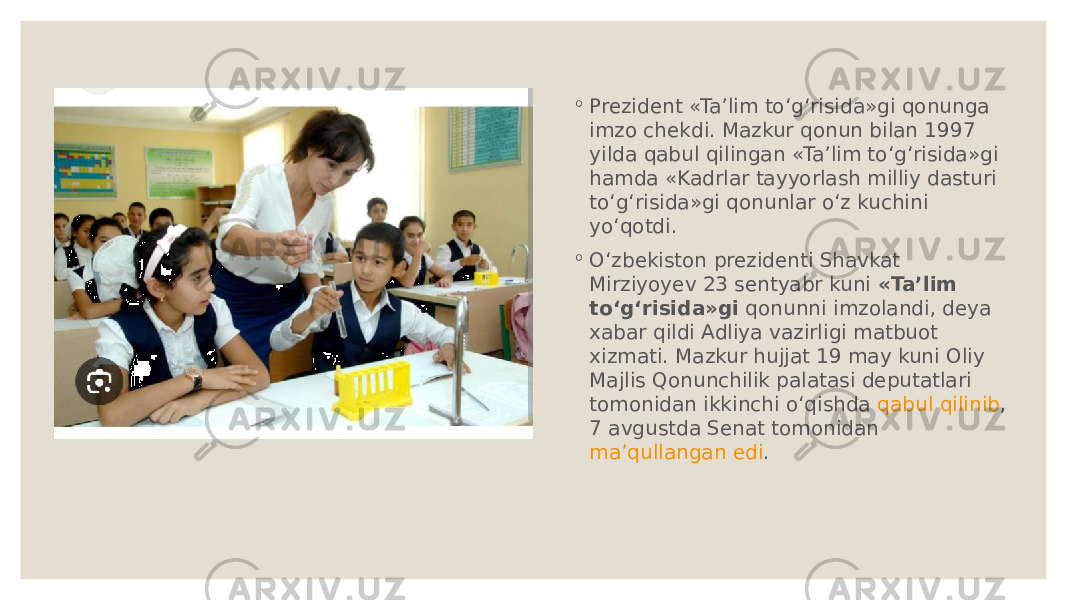 ◦ Prezident «Ta’lim to‘g‘risida»gi qonunga imzo chekdi. Mazkur qonun bilan 1997 yilda qabul qilingan «Ta’lim to‘g‘risida»gi hamda «Kadrlar tayyorlash milliy dasturi to‘g‘risida»gi qonunlar o‘z kuchini yo‘qotdi. ◦ O‘zbekiston prezidenti Shavkat Mirziyoyev 23 sentyabr kuni  «Ta’lim to‘g‘risida»gi  qonunni imzolandi, deya xabar qildi Adliya vazirligi matbuot xizmati. Mazkur hujjat 19 may kuni Oliy Majlis Qonunchilik palatasi deputatlari tomonidan ikkinchi o‘qishda  qabul qilinib , 7 avgustda Senat tomonidan  ma’qullangan edi . 