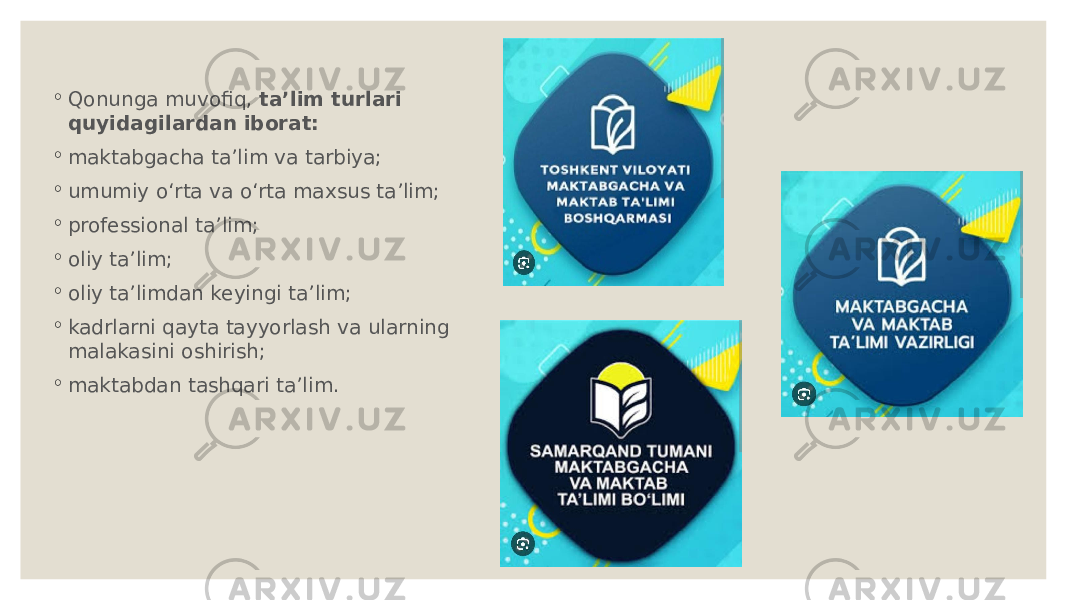 ◦ Qonunga muvofiq,  ta’lim turlari quyidagilardan iborat: ◦ maktabgacha ta’lim va tarbiya; ◦ umumiy o‘rta va o‘rta maxsus ta’lim; ◦ professional ta’lim; ◦ oliy ta’lim; ◦ oliy ta’limdan keyingi ta’lim; ◦ kadrlarni qayta tayyorlash va ularning malakasini oshirish; ◦ maktabdan tashqari ta’lim. 