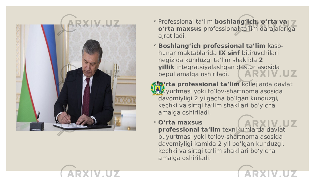 ◦ Professional ta’lim  boshlang‘ich, o‘rta va o‘rta maxsus  professional ta’lim darajalariga ajratiladi. ◦ Boshlang‘ich professional ta’lim  kasb- hunar maktablarida  IX sinf  bitiruvchilari negizida kunduzgi ta’lim shaklida  2 yillik  integratsiyalashgan dastur asosida bepul amalga oshiriladi. ◦ O‘rta professional ta’lim  kollejlarda davlat buyurtmasi yoki to‘lov-shartnoma asosida davomiyligi 2 yilgacha bo‘lgan kunduzgi, kechki va sirtqi ta’lim shakllari bo‘yicha amalga oshiriladi. ◦ O‘rta maxsus professional   ta’lim  texnikumlarda davlat buyurtmasi yoki to‘lov-shartnoma asosida davomiyligi kamida 2 yil bo‘lgan kunduzgi, kechki va sirtqi ta’lim shakllari bo‘yicha amalga oshiriladi. 