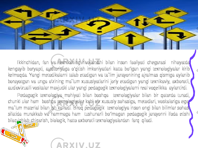 Ikkinchidan, fan va texnikaning rivojlanishi bilan inson faoliyati chegarasi nihoyatda kengayib boryapti, auditoriyaga o’qitish imkoniyatlari katta bo’lgan yangi texnologiyalar kirib kelmoqda. Yangi metodikalarni talab etadigan va ta`lim jarayonining ajralmas qismiga aylanib borayotgan va unga o’zining ma`lum xususiyatlarini joriy etadigan yangi texnikaviy, axborotli, audiovizualli vositalar mavjudki ular yangi pedagogik texnologiyalarni real voqelikka aylantirdi. Pedagogik texnologiya mohiyati bilan boshqa texnologiyalar bilan bir qatorda turadi, chunki ular ham boshqa texnologiyalar kabi o’z xususiy sohasiga, metodlari, vositalariga ega, ma`lum material bilan ish ko’radi. Biroq pedagogik texnologiya inson ongi bilan bilimlar sohasi sifatida murakkab va hammaga ham tushunarli bo’lmagan pedagogik jarayonni ifoda etishi bilan ishlab chiqarish, biologik, hatto axborotli texnologiyalardan farq qiladi. 