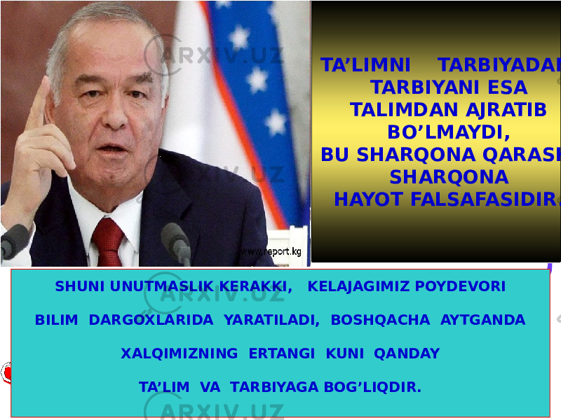 TA’LIMNI TARBIYADAN, TARBIYANI ESA TALIMDAN AJRATIB BO’LMAYDI, BU SHARQONA QARASH, SHARQONA HAYOT FALSAFASIDIR. SHUNI UNUTMASLIK KERAKKI, KELAJAGIMIZ POYDEVORI BILIM DARGOXLARIDA YARATILADI, BOSHQACHA AYTGANDA XALQIMIZNING ERTANGI KUNI QANDAY TA’LIM VA TARBIYAGA BOG’LIQDIR. Islom Karimov 