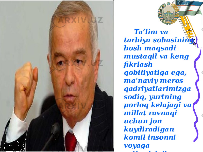 Ta’lim va tarbiya sohasining bosh maqsadi mustaqil va keng fikrlash qobiliyatiga ega, ma’naviy meros qadriyatlarimizga sodiq, yurtning porloq kelajagi va millat ravnaqi uchun jon kuydiradigan komil insonni voyaga yetkazishdir. Islom Karimov 