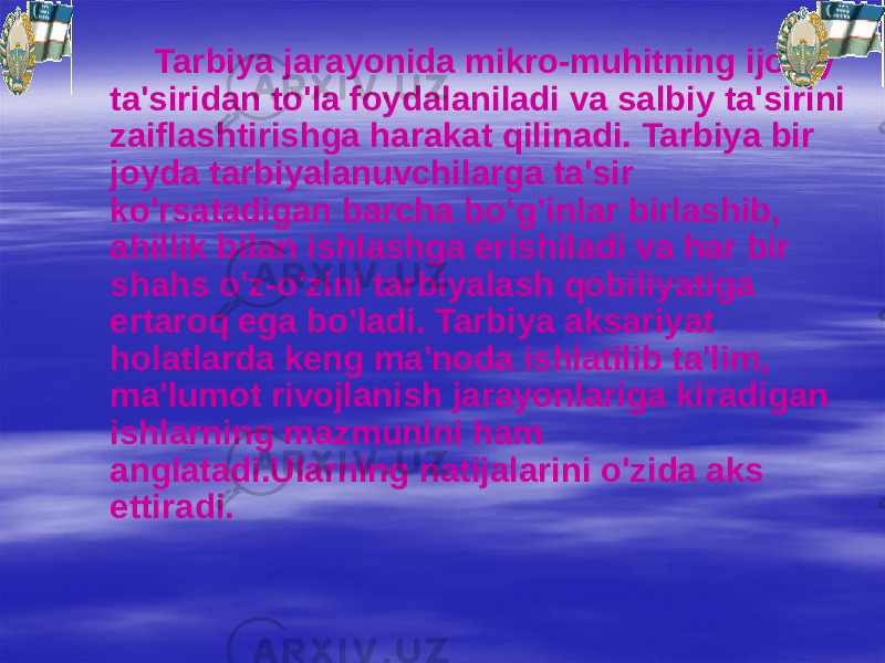 Tarbiya jarayonida mikro-muhitning ijobiy ta&#39;siridan to&#39;la foydalaniladi va salbiy ta&#39;sirini zaiflashtirishga harakat qilinadi. Tarbiya bir joyda tarbiyalanuvchilarga ta&#39;sir ko&#39;rsatadigan barcha bo‘g’inlar birlashib, ahillik bilan ishlashga erishiladi va har bir shahs o&#39;z-o&#39;zini tarbiyalash qobiliyatiga ertaroq ega bo&#39;ladi. Tarbiya aksariyat holatlarda keng ma&#39;noda ishlatilib ta&#39;lim, ma&#39;lumot rivojlanish jarayonlariga kiradigan ishlarning mazmunini ham anglatadi.Ularning natijalarini o&#39;zida aks ettiradi. 