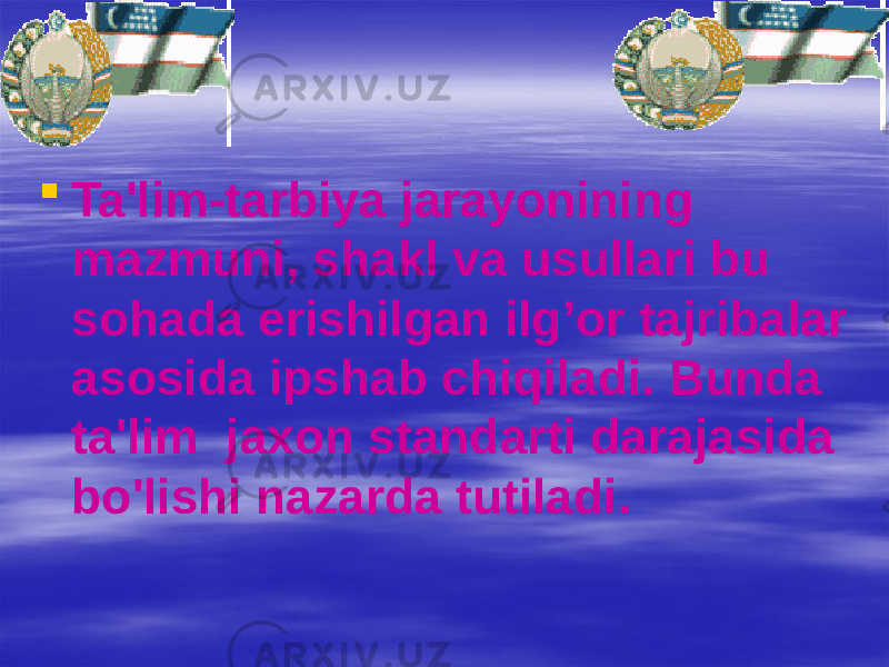  Ta&#39;lim-tarbiya jarayonining mazmuni, shakl va usullari bu sohada erishilgan ilg’or tajribalar asosida ipshab chiqiladi. Bunda ta&#39;lim jaxon standarti darajasida bo&#39;lishi nazarda tutiladi. 