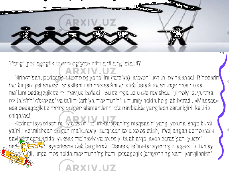 Yangi pedagogik texnologiya» nimani anglatadi?   Birinchidan, pedagogik texnologiya ta`lim (tarbiya) jarayoni uchun loyihalanadi. Binobarin har bir jamiyat shaxsni shakllantirish maqsadini aniqlab beradi va shunga mos holda ma`lum pedagogik tizim mavjud bo’ladi. Bu tizimga uzluksiz ravishda ijtimoiy buyurtma o’z ta`sirini o’tkazadi va ta`lim-tarbiya mazmunini umumiy holda belgilab beradi. «Maqsad» esa pedagogik tizimning qolgan elementlarini o’z navbatida yangilash zarurligini keltirib chiqaradi. Kadrlar tayyorlash milliy dasturi ta`lim-tarbiyaning maqsadini yangi yo’unalishga burdi, ya`ni : «o’tmishdan qolgan mafkuraviy sarqitdan to’la xolos etish, rivojlangan demokratik davlatlar darajasida yuksak ma`naviy va axloqiy talablarga javob beradigan yuqori malakali kadrlar tayyorlash» deb belgilandi. Demak, ta`lim-tarbiyaning maqsadi butunlay yangilandi, unga mos holda mazmunning ham, pedagogik jarayonning xam yangilanishi tabiiydir. 