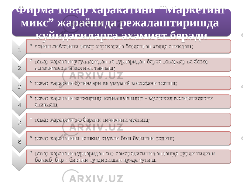 1 • сотиш сиёсатини товар харакатига богланган холда аниклаш; 2 • товар харакати усулларидан ва турларидан барча товарлар ва бозор сегментларига мосини танлаш; 3 • товар харакати бугинлари ва умумий масофани топиш; 4 • товар харакати занжирида катнашувчилар - мустакил воситачиларни аниклаш; 5 • товар харакати рахбарлик тизимини яратиш; 6 • товар харакатини ташкил этувчи бош бугинни топиш; • товар харакати турларидан энг самаралисини танлашда турли хилини боглаб, бир - бирини тулдиришни кузда тутиш.Фирма товар харакатини “Маркетинг микс” жараёнида режалаштиришда куйидагиларга ахамият беради01 01 12 15 01 0B 12 18 01 0B 32 01 0B 05 33 01 0B 34 01 0B 01 0B 20 1B05 1205 11 