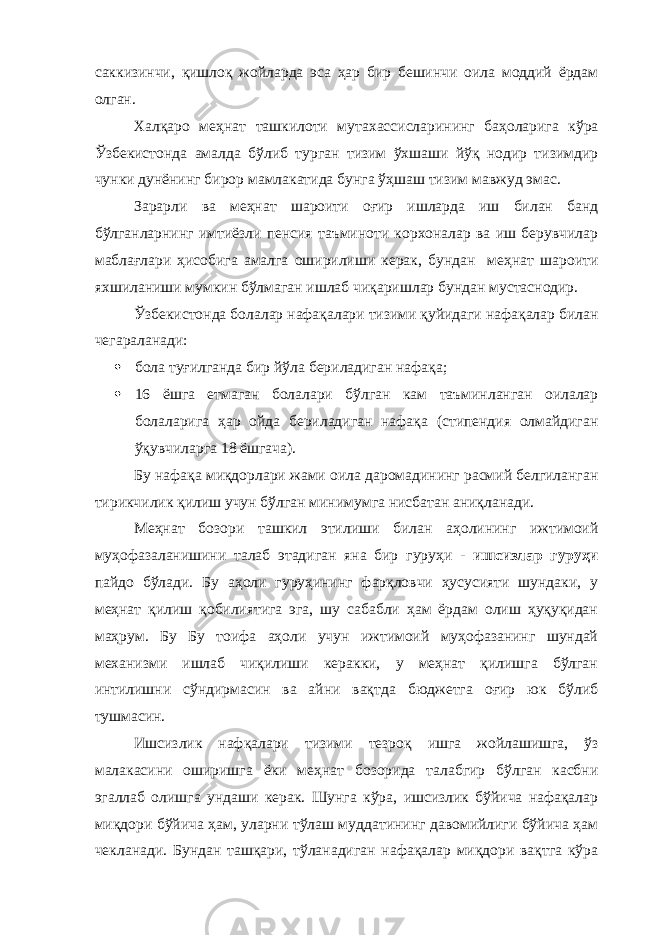 саккизинчи, қишлоқ жойларда эса ҳар бир бешинчи оила моддий ёрдам олган. Халқаро меҳнат ташкилоти мутахассисларининг баҳоларига кўра Ўзбекистонда амалда бўлиб турган тизим ўхшаши йўқ нодир тизимдир чунки дунёнинг бирор мамлакатида бунга ўҳшаш тизим мавжуд эмас. Зарарли ва меҳнат шароити оғир ишларда иш билан банд бўлганларнинг имтиёзли пенсия таъминоти корхоналар ва иш берувчилар маблағлари ҳисобига амалга оширилиши керак, бундан меҳнат шароити яхшиланиши мумкин бўлмаган ишлаб чиқаришлар бундан мустаснодир. Ўзбекистонда болалар нафақалари тизими қуйидаги нафақалар билан чегараланади:  бола туғилганда бир йўла бериладиган нафақа;  16 ёшга етмаган болалари бўлган кам таъминланган оилалар болаларига ҳар ойда бериладиган нафақа (стипендия олмайдиган ўқувчиларга 18 ёшгача). Бу нафақа миқдорлари жами оила даромадининг расмий белгиланган тирикчилик қилиш учун бўлган минимумга нисбатан аниқланади. Меҳнат бозори ташкил этилиши билан аҳолининг ижтимоий муҳофазаланишини талаб этадиган яна бир гуруҳи - ишсизлар гуруҳи пайдо бўлади. Бу аҳоли гуруҳининг фарқловчи ҳусусияти шундаки, у меҳнат қилиш қобилиятига эга, шу сабабли ҳам ёрдам олиш ҳуқуқидан маҳрум. Бу Бу тоифа аҳоли учун ижтимоий муҳофазанинг шундай механизми ишлаб чиқилиши керакки, у меҳнат қилишга бўлган интилишни сўндирмасин ва айни вақтда бюджетга оғир юк бўлиб тушмасин. Ишсизлик нафқалари тизими тезроқ ишга жойлашишга, ўз малакасини оширишга ёки меҳнат бозорида талабгир бўлган касбни эгаллаб олишга ундаши керак. Шунга кўра, ишсизлик бўйича нафақалар миқдори бўйича ҳам, уларни тўлаш муддатининг давомийлиги бўйича ҳам чекланади. Бундан ташқари, тўланадиган нафақалар миқдори вақтга кўра 