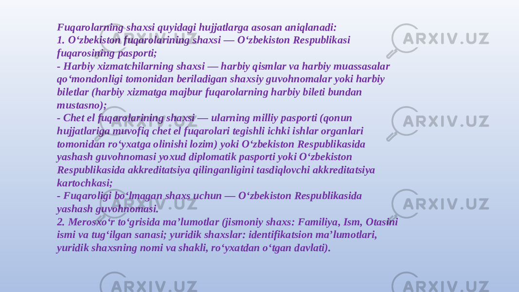 Fuqarolarning shaxsi quyidagi hujjatlarga asosan aniqlanadi: 1. O‘zbekiston fuqarolarining shaxsi — O‘zbekiston Respublikasi fuqarosining pasporti; - Harbiy xizmatchilarning shaxsi — harbiy qismlar va harbiy muassasalar qo‘mondonligi tomonidan beriladigan shaxsiy guvohnomalar yoki harbiy biletlar (harbiy xizmatga majbur fuqarolarning harbiy bileti bundan mustasno); - Chet el fuqarolarining shaxsi — ularning milliy pasporti (qonun hujjatlariga muvofiq chet el fuqarolari tegishli ichki ishlar organlari tomonidan ro‘yxatga olinishi lozim) yoki O‘zbekiston Respublikasida yashash guvohnomasi yoxud diplomatik pasporti yoki O‘zbekiston Respublikasida akkreditatsiya qilinganligini tasdiqlovchi akkreditatsiya kartochkasi; - Fuqaroligi bo‘lmagan shaxs uchun — O‘zbekiston Respublikasida yashash guvohnomasi. 2. Merosxo‘r to‘grisida ma’lumotlar (jismoniy shaxs: Familiya, Ism, Otasini ismi va tug‘ilgan sanasi; yuridik shaxslar: identifikatsion ma’lumotlari, yuridik shaxsning nomi va shakli, ro‘yxatdan o‘tgan davlati). 