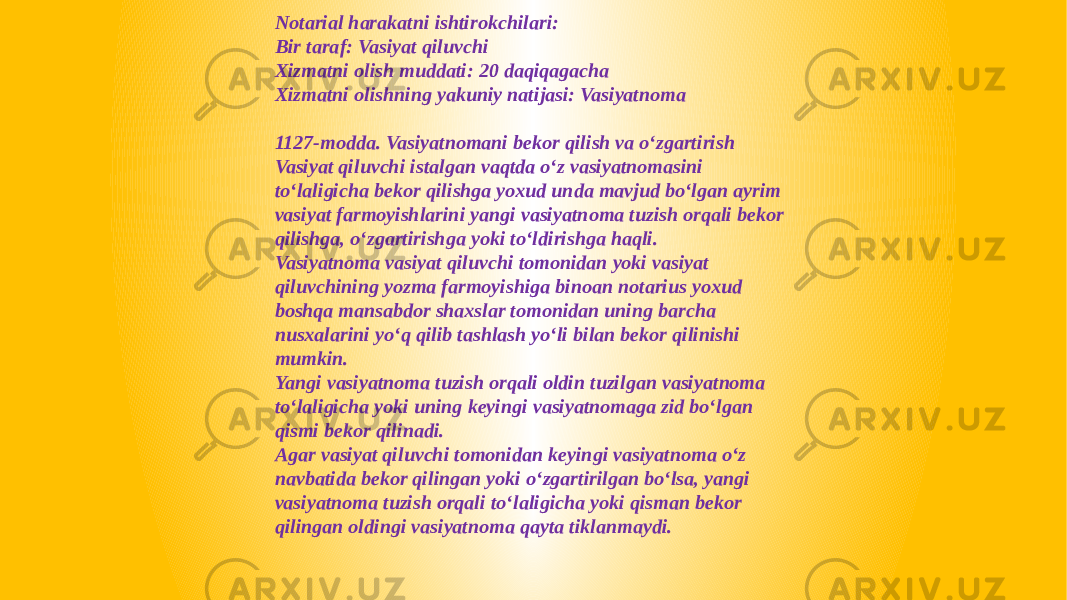 Notarial harakatni ishtirokchilari: Bir taraf: Vasiyat qiluvchi Xizmatni olish muddati: 20 daqiqagacha Xizmatni olishning yakuniy natijasi: Vasiyatnoma 1127-modda. Vasiyatnomani bekor qilish va o‘zgartirish Vasiyat qiluvchi istalgan vaqtda o‘z vasiyatnomasini to‘laligicha bekor qilishga yoxud unda mavjud bo‘lgan ayrim vasiyat farmoyishlarini yangi vasiyatnoma tuzish orqali bekor qilishga, o‘zgartirishga yoki to‘ldirishga haqli. Vasiyatnoma vasiyat qiluvchi tomonidan yoki vasiyat qiluvchining yozma farmoyishiga binoan notarius yoxud boshqa mansabdor shaxslar tomonidan uning barcha nusxalarini yo‘q qilib tashlash yo‘li bilan bekor qilinishi mumkin. Yangi vasiyatnoma tuzish orqali oldin tuzilgan vasiyatnoma to‘laligicha yoki uning keyingi vasiyatnomaga zid bo‘lgan qismi bekor qilinadi. Agar vasiyat qiluvchi tomonidan keyingi vasiyatnoma o‘z navbatida bekor qilingan yoki o‘zgartirilgan bo‘lsa, yangi vasiyatnoma tuzish orqali to‘laligicha yoki qisman bekor qilingan oldingi vasiyatnoma qayta tiklanmaydi. 