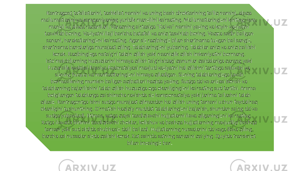 Kontragent tafsilotlarini, tashkilot nomini va uning bosh direktorining to&#39;liq nomini, aloqa ma&#39;lumotlarini va kompaniyaning yuridik manzilini ko&#39;rsating. Ma&#39;lumotlaringizni kiriting: ism, manzil va aloqa raqamlari. Varaqning o&#39;rtasiga &#34;Da&#39;vo&#34; nomini yozing va keyin vaziyatni tasvirlab bering. Vaziyatni iloji boricha batafsil va aniq tasvirlab bering. Voqea sodir bo&#39;lgan sanani, harakatlaringizni ko&#39;rsating. Agar siz raqibingiz bilan shartnoma tuzgan bo&#39;lsangiz, shartnoma bandlariga murojaat qiling. Talablaringizni yuboring. Talablar aniq va aniq bo&#39;lishi kerak. Raqibingizga noto&#39;g&#39;ri talqin qilish yoki noaniqlik qilish imkoniyatini bermang. Iste&#39;molchilarning huquqlarini himoya qilish to&#39;g&#39;risidagi qonunlar qoidalariga qarang yoki Fuqarolik kodeksi Rossiya Federatsiyasi mavjud vaziyatni hal qilishni tartibga soluvchi va sizning huquq va manfaatlaringizni himoya qiladigan. Sizning talablaringizga javob bermaslikning mumkin bo&#39;lgan oqibatlari haqida yozing. Sudga da&#39;vo arizasi berish va talablarning bajarilishini talab qilish huquqiga ega ekanligingizni ko&#39;rsating sud tartibi. Ammo belgilangan talablarga qo&#39;shimcha ravishda siz kompensatsiya yoki jarima to&#39;lashni talab qilasiz. Kontragentga ishni sudga murojaat qilmasdan hal qilish uning tomoni uchun foydaliroq ekanligini tushuntiring. O&#39;rnatish haqiqiy muddat talablaringizni bajarish, shundan so&#39;ng da&#39;vo sudga yuboriladi. Iltimos, xatga qaysi tasdiqlovchi hujjatlarni ilova qilganingizni ko&#39;rsating. Xatga ilovada bitimni tasdiqlovchi cheklar, kelishuv va boshqa hujjatlarning mavjudligi boshqa tomon yoki sud oldida shubhasiz dalil bo&#39;ladi. Hujjatlarning nusxalarini da&#39;voga ilova qiling, barcha asl nusxalar sizda qolishi kerak. Xat oxirida xatning sanasini qo&#39;ying. Quyida transkript bilan imzoingiz bor . 