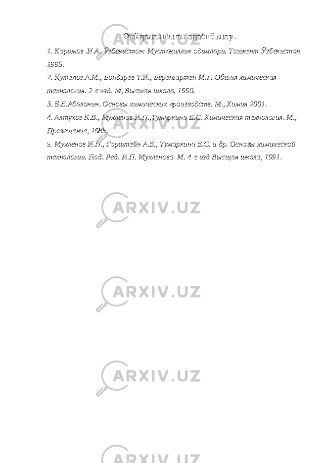 Фойдаланилган адабиётлар. 1. Каримов .И.А. Ўзбекистон: Мустақиллик одимлари. Тошкент Ўзбекистон 1995. 2. Кутепов.А.М., Бондарев Т.И., Беренгартен М.Г. Обшая химическая технология. 2-е изд. М, В ысшая школа, 1990. 3. Б.Е.Абалонин. Основы химических производств. М., Химия 2001. 4. Алтухов К.В., Мухленов И.П.,Тумаркина Е.С. Химическая технология. М., Провещение, 1985. 5. Мухленов И.П., Горштейн А.Е., Тумаркина Е.С. и др. Основы химической технологии. Под. Ред. И.П. Мухленова. М. 4-е изд Высщая школа, 1991. 