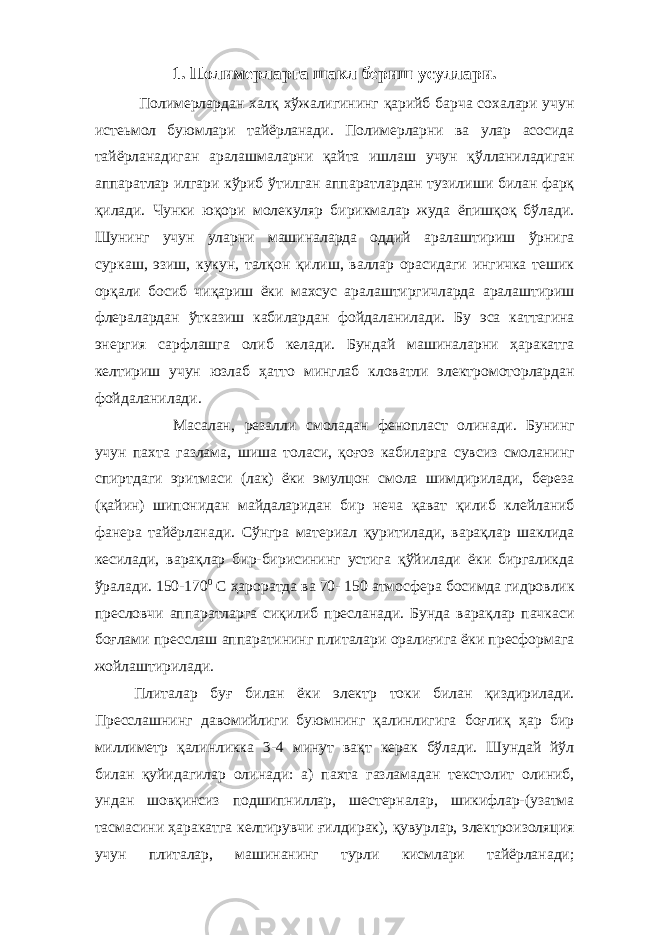 1. Полимерларга шакл бериш усуллари. Полимерлардан халқ хўжалигининг қарийб барча сохалари учун истеьмол буюмлари тайёрланади. Полимерларни ва улар асосида тайёрланадиган аралашмаларни қайта ишлаш учун қўлланиладиган аппаратлар илгари кўриб ўтилган аппаратлардан тузилиши билан фарқ қилади. Чунки юқори молекуляр бирикмалар жуда ёпишқоқ бўлади. Шунинг учун уларни машиналарда оддий аралаштириш ўрнига суркаш, эзиш, кукун, талқон қилиш, валлар орасидаги ингичка тешик орқали босиб чиқариш ёки махсус аралаштиргичларда аралаштириш флералардан ўтказиш кабилардан фойдаланилади. Бу эса каттагина энергия сарфлашга олиб келади. Бундай машиналарни ҳаракатга келтириш учун юзлаб ҳатто минглаб кловатли электромоторлардан фойдаланилади. Масалан, резалли с м оладан фенопласт олинади. Бунинг учун пахта газлама, шиша толаси, қоғоз кабиларга сувсиз смоланинг спиртдаги эритмаси (лак) ёки эмулцон смола шимдирилади, береза (қайин) шипонидан майдаларидан бир неча қават қилиб клейланиб фанера тайёрланади. Сўнгра материал қуритилади, варақлар шаклида кесилади, варақлар бир-бирисининг устига қўйилади ёки биргаликда ўралади. 150-170 0 С ҳароратда ва 70- 150 атмосфера босимда гидровлик пресловчи аппаратларга сиқилиб пресланади. Бунда варақлар пачкаси боғла ми пресслаш аппаратининг плиталари оралиғига ёки пресформага жойлаштирилади. Плиталар буғ билан ёки электр токи билан қиздирилади. Пресслашнинг давомийлиги буюмнинг қалинлигига боғлиқ ҳар бир миллиметр қалинликка 3-4 минут вақт керак бўлади. Шундай йўл билан қуйидагилар олинади: а) пахта газламадан текстолит олиниб, ундан шовқинсиз подшипниллар, шестерналар, шикифлар-(узатма тасмасини ҳаракатга келтирувчи ғилдирак), қувурлар, электроизоляция учун плиталар, машинанинг турли кисмлари тайёрланади; 