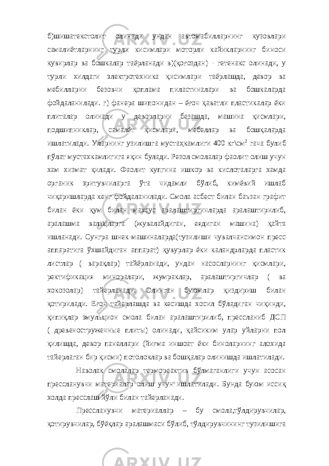 б)шишатекстолит олинади ундан автомабилларнинг кузовлари самалиётларнинг турли кисимлари моторли кайикларнинг биноси кувирлар ва бошкалар таёрланади в)(қоғоздан) - гетенакс олинади, у турли хилдаги электротехника қисимлари таёрлашда, девор ва мебилларни безовчи қоплама пиластиналари ва бошкаларда фойдаланилади. г) фанера шипонидан – ёғоч қаватли пластикалар ёки плиталар олинади у деворларни безашда, машина қисмлари, подшипниклар, самалёт қисмлари, мебеллар ва бошқаларда ишлатилади. Уларнинг узилишга мустаҳкамлиги 400 кг\см 2 гача булиб пўлат мустахкамлигига яқин булади. Резол смолалар фаолит олиш учун хам хизмат қилади. Фаолит купгина ишкор ва кислоталарга хамда органик эритувчиларга ўта чидамли бўлиб, кимёвий ишлаб чиқаришларда кенг фойдаланилади. Смола асбест билан баъзан графит билан ёки қум билан махсус аралаштиргичларда аралаштирилиб, аралашма вальцларга (жувалайдиган, еядиган машина) қайта ишланади. Сунгра шнек-машиналарда(тузилиши чувалчансимон пресс аппаратига ўхшайдиган аппарат) қувурлар ёки каландрларда пластик листлар ( варақлар) тайёрланади, ундан насосларнинг қисмлари, ректификация миноралари, жумраклар, аралаштиргичлар ( ва хокозолар) тайерланади. Олинган буюмлар қиздириш билан қотирилади. Еғоч тайерлашда ва кесишда хосил бўладиган чиқинди, қипиқлар эмульцион смола билан аралаштирилиб, прессланиб ДСП ( древеностружечные плиты) олинади, қайсиким улар уйларни пол қилишда, девор панеллари (йиғма иншоат ёки биноларнинг алохида тайерлаган бир қисми) потолоклар ва бошқалар олинишда ишлатилади. Наволак смолалар термореактив бўлмаганлиги учун асосан прессланувчи материалар олиш учун ишлатилади. Бунда буюм иссиқ холда пресслаш йўли билан тайерланади. Прессланувчи материаллар – бу смола,тўлдирувчилар, қотирувчилар, бўёқлар аралашмаси бўлиб, тўлдирувчининг тузилишига 