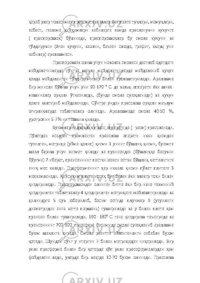 қараб улар толасимон прессматериаллар ёки пахта туклари, момуқлари, асбест, газлама қийқимлари кабиларга хамда пресланувчи кукунга ( преспорошок) бўлинади, преспорошоклар бу смола кукуни ва тўлдирувчи (ёғоч кукуни, каолин, баъзан слюда, графит, кварц уни кабилар) аралашмаси. Преспорошок олиш учун новолак смоласи дастлаб одатдаги майдалагичларда сўнгра шарли майдалагичларда майдаланиб кукун ҳолда майдаланган тўлдирувчилар билан аралаштирилади. Аралашма бир жинсли бўлиш учун уни 90-120 0 С да вальц аппарати ёки шнек- машиналар орқали ўтказилади, (бунда смола суюқланади) ва кукун ҳолга келтириб майдаланади. Сўнгра ундан пресслаш орқали маълум оғирликларда таблеткалар олинади. Аралашмада смола 40-50 %, уротропин 5-7% ни ташкил қилади. Буюмлар гидровлик пресс аппаратида ( -расм) прессланади. Пўлатдан ясалган хромланган пресслаш апарати икки қисмдан тузилган, матрица (уйма қолип) қисми 1 унинг бўшлиқ қисми, буюмга шакл бериш учун хизмат қилади ва пуансондан (бўшлиққа босувчи бўртма) 2 иборат, пуансоннинг пастки юзаси остки бўшлиқ катталигига аниқ мос келади. Пресформанинг ҳар иккала қисми пўлат плитага 3 маҳкамланади. Қайсиким плита иссиқ буғ билан ёки электр токи билан қиздирилади. Преспорошокдан олинган битта ёки бир неча тахминий қиздирилган таблеткалар 4 қиздирилган матрицага жойлаштирилади ва цилиндрга 5 сув юборилиб, босим остида плунжер 6 (узунлиги диаметридан анча катта поршень) туширилади ва у билан плита ҳам пуансон билан туширилади. 160- 180 0 С гача қиздириш таъсирида ва пуансоннинг 200-600 атмосфера босимида смола суюқланиб аралашма буюм шаклига киради. С м ола резит г а айланганлиги сабабли буюм қотади. Шундан сўнг у итаргич 7 билан матрицадан чиқарилади. Бир уяли пресформа билан бир қаторда кўп уяли прессформалардан ҳам фойдалани-лади, уларда бир вақтда 10-20 буюм олинади. Пресслаш 