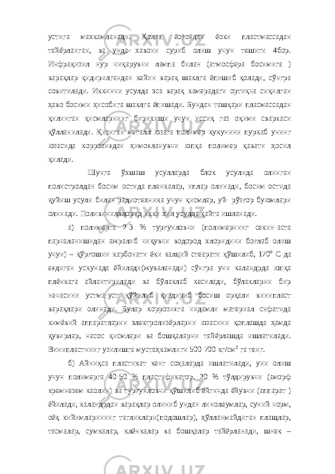 устига махкамланади. Қолип ёоғочдан ёоки пластмассадан тайёрланган, ва унда хавони суриб олиш учун тешиги 4бор. Инфрақизил нур чиқарувчи лампа билан (атмосфера босимига ) варақлар қидирилгандан кейин варақ шаклга ёпишиб қолади, сўнгра совитилади. Иккинчи усулда эса варақ камерадаги ортиқча сиқилган ҳаво босими ҳисобига шаклга ёпишади. Бундан ташқари пласмассадан қилинган қисмларнинг бирикиши учун иссиқ газ оқими сваркаси қўлланилади. Қизиган металл юзага полимер кукунини пуркаб унинг юзасида коррозиядан ҳимояланувчи юпқа полимер қавати ҳосил қилади. Шунга ўхшаш усулларда блок усулида олинган полистролдан босим остида пленкалар, иплар олинади, босим остида қуйиш усули билан радиотехника учун қисмлар, уй- рўзғор буюмлари олинади. Поливинилхлорид икки хил усулда қайта ишланади. а) полимерга 2-3 % турғунловчи (полимернинг секин-аста парчаланишидан ажралиб чиқувчи водород хлоридини боғлаб олиш учун) – қўрғошин карбонати ёки калций стеарати қўшилиб, 170 0 С да еядиган ускунада ёйилади(жуваланади) сўнгра уни каландрда юпқа плёнкага айлантирилади ва бўлаклаб кесилади, бўлакларни бир нечасини устма-уст қўйилиб қиздириб босиш орқали винипласт варақлари олинади. Булар коррозияга чидамли материал сифатида кимёвий аппаратларни электролизёрларни юзасини қоплашда ҳамда қувирлар, насос қисмлари ва бошқаларни тайёрлашда ишлатилади. Винипластнинг узилишга мустаҳкамлиги 500-700 кг/см 2 га тенг. б) Айниқса пластикат кенг соҳаларда ишлатилади, уни олиш учун полимерга 40-50 % пластификатор, 20 % тўлдирувчи (аморф кремнезем каолин) ва турғунловчи қўшилиб ёйгичда ёйувчи (аппарат ) ёйилади, каландрдан варақлар олиниб ундан линолеумлар, суний чорм, оёқ кийимларининг тагликлари(подошлар), ҳўлланмайдиган плащлар, тасмалар, сумкалар, клёнкалар ва бошқалар тайёрланади, шнек – 