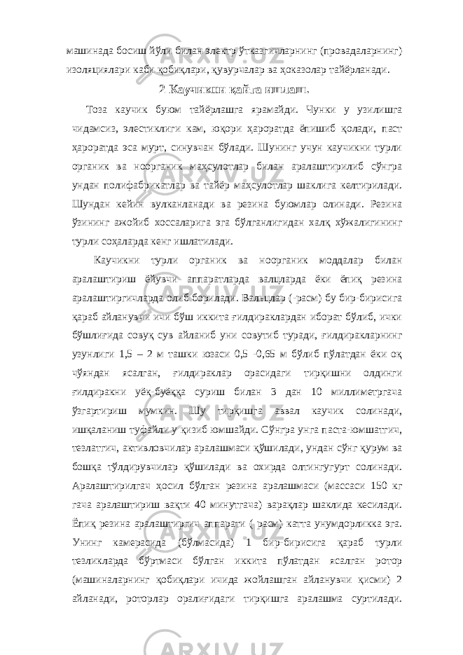 машинада босиш йўли билан электр ўтказгичларнинг (провадаларнинг) изоляциялари каби қобиқлари, қувурчалар ва ҳоказолар тайёрланади. 2 Каучикни қайта ишлаш. Тоза каучик буюм тайёрлашга ярамайди. Чунки у узилишга чидамсиз, элестиклиги кам, юқори ҳароратда ёпишиб қолади, паст ҳароратда эса мурт, синувчан бўлади. Шунинг учун каучикни турли органик ва ноорганик маҳсулотлар билан аралаштирилиб сўнгра ундан полифабрикатлар ва тайёр маҳсулотлар шаклига келтирилади. Шундан кейин вулканланади ва резина буюмлар олинади. Резина ўзининг ажойиб хоссаларига эга бўлганлигидан халқ хўжалигининг турли соҳаларда кенг ишлатилади. Каучикни турли органик ва ноорганик моддалар билан аралаштириш ёйувчи аппаратларда валцларда ёки ёпиқ резина аралаштиргичларда олиб борилади. Вальцлар (-расм) бу бир-бирисига қараб айланувчи ичи бўш иккита ғилдираклардан иборат бўлиб, ички бўшлиғида совуқ сув айланиб уни совутиб туради, ғилдиракларнинг узунлиги 1,5 – 2 м ташки юзаси 0,5 -0,65 м бўлиб пўлатдан ёки оқ чўяндан ясалган, ғилдираклар орасидаги тирқишни олдинги ғилдиракни уёқ-буёққа суриш билан 3 дан 10 миллиметргача ўзгартириш мумкин. Шу тирқишга аввал каучик солинади, ишқаланиш туфайли у қизиб юмшайди. Сўнгра унга паста-юмшатгич, тезлатгич, активловчилар аралашмаси қўшилади, ундан сўнг қурум ва бошқа тўлдирувчилар қўшилади ва охирда олтингугурт солинади. Аралаштирилгач ҳосил бўлган резина аралашмаси (массаси 150 кг гача аралаштириш вақти 40 минутгача) варақлар шаклида кесилади. Ёпиқ резина аралаштиргич аппарати ( расм) катта унумдорликка эга. Унинг камерасида (бўлмасида) 1 бир-бирисига қараб турли тезликларда бўртмаси бўлган иккита пўлатдан ясалган ротор (машиналарнинг қобиқлари ичида жойлашган айланувчи қисми) 2 айланади, роторлар оралиғидаги тирқишга аралашма суртилади. 