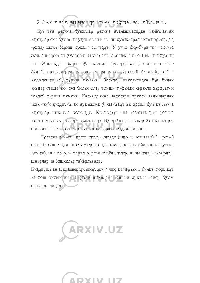 3. Резина аралашмасидан резина буюмлар тайёрлаш. Кўпгина резина буюмлар резина аралашмасидан тайёрланган варақлар ёки букилган узун тилим-тилиш бўлаклардан каландрларда ( -расм) шакл бериш орқали олинади. У учта бир-бирининг остига жойлаштирилган узунлиги 3 метргача ва диаметри то 1 м. гача бўлган ичи бўшлиқдан иборат чўян валкдан (ғилдиракдан) иборат аппарат бўлиб, оралиғидаги тирқиш кенглигини тўғрилаб (кичрайтириб - катталаштириб) туриш мумкин. Валклар ичкарисидан буғ билан қиздирилиши ёки сув билан совутилиши туфайли керакли ҳароратни сақлаб туриш мумкин. Каландрнинг валклари орқали вальцлардан тахминий қиздирилган аралашма ўтказилади ва ҳосил бўлган лента варақлар шаклида кесилади. Каландрда яна газламаларга резина аралашмаси суртилади, қопланади. Бундайлар, траспортёр тасмалари, шиналарнинг каркаслари ва бошқаларда фойдаланилади. Чувалчангсимон пресс аппаратларда (шприц- машина) ( - расм) шакл бериш орқали протекторлар- қоплама (шинани ейиладиган устки қавати), шиналар, камералар, резина қўлқоплар, шиланглар, қувирлар, шнурлар ва бошқалар тайёрланади. Қиздирилган аралашма цилиндрдан 2 чиқгач червяк 1 билан сиқилади ва бош қисмининг 3 турли шаклдаги тешиги орқали тайёр буюм шаклида чиқади. 