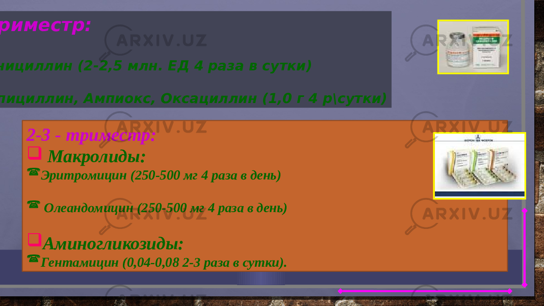  1- триместр:  Пенициллин (2-2,5 млн. ЕД 4 раза в сутки)  Ампициллин, Ампиокс, Оксациллин (1,0 г 4 р\сутки) 2-3 - триместр:  Макролиды:  Эритромицин (250-500 мг 4 раза в день)  Олеандомицин (250-500 мг 4 раза в день)  Аминогликозиды:  Гентамицин (0,04-0,08 2-3 раза в сутки). 