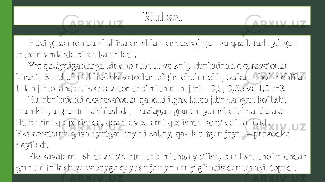 Xulosa Hozirgi zamon qurilishida år ishlari år qaziydigan va qazib tashiydigan mexanizmlarda bilan bajariladi. Yer qaziydiganlarga bir cho`michli va ko`p cho`michli ekskavatorlar kiradi. Bir cho`michli ekskavatorlar to`g`ri cho`michli, teskari cho`michlilar bilan jihozlangan. Ekskavator cho`michini hajmi – 0,5; 0,65 va 1.0 m3. Bir cho`michli ekskavatorlar qanotli ilgak bilan jihozlangan bo`lishi mumkin, u gruntni zichlashda, muzlagan gruntni yumshatishda, daraxt ildizlarini qo`porishda, qoziq oyoqlarni qoqishda keng qo`llaniladi. Ekskavatorning ishlayotgan joyini zaboy, qazib o`tgan joyni – proxodka deyiladi. Ekskavatorni ish davri gruntni cho`michga yig`ish, burilish, cho`michdan gruntni to`kish va zaboyga qaytish jarayonlar yig`indisidan tashkil topadi. 