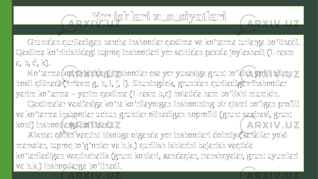 Yer ishlari xususiyatlari Gruntdan quriladigan barcha inshootlar qazilma va ko‘tarma turlarga bo‘linadi. Qazilma ko‘rinishidagi tuproq inshootlari yer sathidan pastda joylashadi (1-rasm a, b, d, k). Ko‘tarma ko‘rinishidagi inshootlar esa yer yuzasiga grunt to‘kish yo‘li bilan hosil qilinadi (1-rasm g, h, i, j, l). Shuningdek, gruntdan quriladigan inshootlar yarim ko‘tarma – yarim qazilma (1-rasm b,e) holatida ham bo‘lishi mumkin. Qazilmalar vazifasiga ko‘ra ko‘rilayotgan inshootning bir qismi bo‘lgan proflli va ko‘tarma inshootlar uchun gruntlar olinadigan noproflli (grunt zaxirasi, grunt koni) inshootlarga bo‘linadi. Xizmat qilish vaqtini hisobga olganda yer inshootlari doimiy (kanallar yoki marzalar, tuproq to‘g‘onlar va h.k.) qurilish ishlarini bajarish vaqtida ko‘tariladigan vaqtinchalik (grunt konlari, xandaqlar, transheyalar, grunt uyumlari va h.k.) inshootlarga bo‘linadi. 