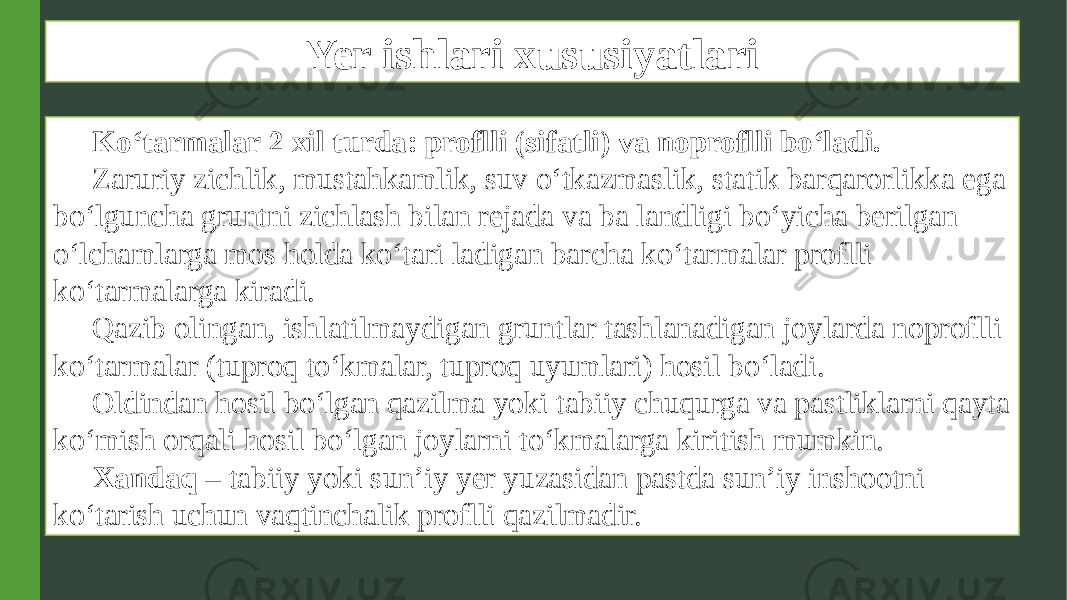 Yer ishlari xususiyatlari Ko‘tarmalar 2 xil turda: proflli (sifatli) va noproflli bo‘ladi. Zaruriy zichlik, mustahkamlik, suv o‘tkazmaslik, statik barqarorlikka ega bo‘lguncha gruntni zichlash bilan rejada va ba landligi bo‘yicha berilgan o‘lchamlarga mos holda ko‘tari ladigan barcha ko‘tarmalar proflli ko‘tarmalarga kiradi. Qazib olingan, ishlatilmaydigan gruntlar tashlanadigan joylarda noproflli ko‘tarmalar (tuproq to‘kmalar, tuproq uyumlari) hosil bo‘ladi. Oldindan hosil bo‘lgan qazilma yoki tabiiy chuqurga va pastliklarni qayta ko‘mish orqali hosil bo‘lgan joylarni to‘kmalarga kiritish mumkin. Xandaq – tabiiy yoki sun’iy yer yuzasidan pastda sun’iy inshootni ko‘tarish uchun vaqtinchalik proflli qazilmadir. 