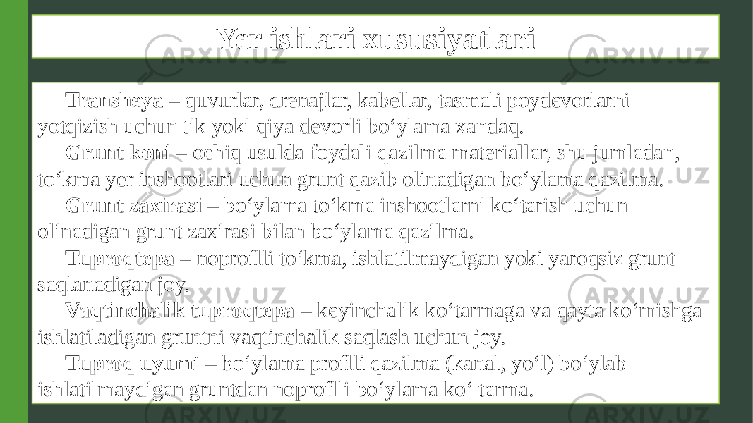 Yer ishlari xususiyatlari Transheya – quvurlar, drenajlar, kabellar, tasmali poydevorlarni yotqizish uchun tik yoki qiya devorli bo‘ylama xandaq. Grunt koni – ochiq usulda foydali qazilma materiallar, shu jumladan, to‘kma yer inshootlari uchun grunt qazib olinadigan bo‘ylama qazilma. Grunt zaxirasi – bo‘ylama to‘kma inshootlarni ko‘tarish uchun olinadigan grunt zaxirasi bilan bo‘ylama qazilma. Tuproqtepa – noproflli to‘kma, ishlatilmaydigan yoki yaroqsiz grunt saqlanadigan joy. Vaqtinchalik tuproqtepa – keyinchalik ko‘tarmaga va qayta ko‘mishga ishlatiladigan gruntni vaqtinchalik saqlash uchun joy. Tuproq uyumi – bo‘ylama proflli qazilma (kanal, yo‘l) bo‘ylab ishlatilmaydigan gruntdan noproflli bo‘ylama ko‘ tarma. 