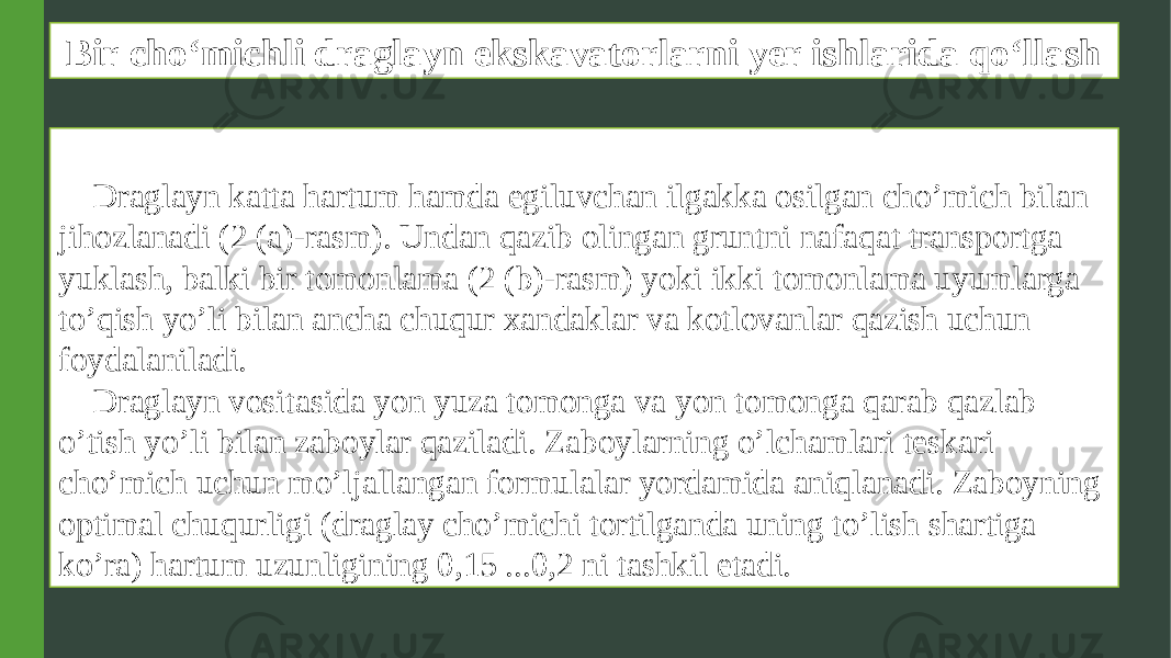 Bir cho‘michli draglayn ekskavatorlarni yer ishlarida qo‘llash Draglayn katta hartum hamda egiluvchan ilgakka osilgan cho’mich bilan jihozlanadi (2 (a)-rasm). Undan qazib olingan gruntni nafaqat transportga yuklash, balki bir tomonlama (2 (b)-rasm) yoki ikki tomonlama uyumlarga to’qish yo’li bilan ancha chuqur xandaklar va kotlovanlar qazish uchun foydalaniladi. Draglayn vositasida yon yuza tomonga va yon tomonga qarab qazlab o’tish yo’li bilan zaboylar qaziladi. Zaboylarning o’lchamlari teskari cho’mich uchun mo’ljallangan formulalar yordamida aniqlanadi. Zaboyning optimal chuqurligi (draglay cho’michi tortilganda uning to’lish shartiga ko’ra) hartum uzunligining 0,15 ...0,2 ni tashkil etadi. 