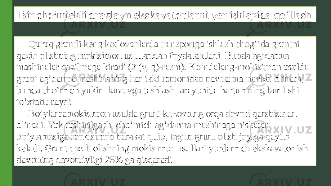 Bir cho‘michli draglayn ekskavatorlarni yer ishlarida qo‘llash Quruq gruntli keng kotlovanlarda transportga ishlash chog’ida gruntni qazib olishning mokisimon usullaridan foydalaniladi. Bunda ag’darma mashinalar qazilmaga kiradi (2 (v, g)-rasm). Ko’ndalang-mokisimon usulda grunt ag’darma mashinaning har ikki tomonidan navbatma-navbat olinadi, bunda cho’mich yukini kuzovga tashlash jarayonida hartumning burilishi to’xtatilmaydi. Bo’ylamamokisimon usulda grunt kuzovning orqa devori qarshisidan olinadi. Yuk tushirilgach, cho’mich ag’darma mashinaga nisbatan bo’ylamasiga mokisimon harakat qilib, tag’in grunt olish joyiga qaytib keladi. Grunt qazib olishning mokisimon usullari yordamida ekskavator ish davrining davomiyligi 25% ga qisqaradi. 