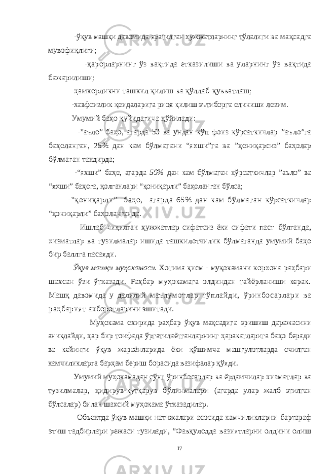  - ўқув машқи давомида яратилган ҳужжатларнинг тўлалиги ва мақсадга мувофиқлиги; -қарорларнинг ўз вақтида етказилиши ва уларнинг ўз вақтида бажарилиши; -ҳамкорликни ташкил қилиш ва қўллаб-қувватлаш; -хавфсизлик қоидаларига риоя қилиш эътиборга олиниши лозим. Умумий баҳо қуйидагича қўйилади: -“аъло” баҳо, агарда 50 ва ундан кўп фоиз кўрсаткичлар ”аъло”га баҳоланган, 25% дан кам бўлмагани “яхши”га ва ”қониқарсиз” баҳолар бўлмаган такдирда; -“яхши” баҳо, агарда 50% дан кам бўлмаган кўрсаткичлар ”аъло” ва “яхши” баҳога, қолганлари “қониқарли” баҳоланган бўлса; -“қониқарли” баҳо, агарда 65% дан кам бўлмаган кўрсаткичлар “қониқарли” баҳоланганда. Ишлаб чиқилган ҳужжатлар сифатсиз ёки сифати паст бўлганда, хизматлар ва тузилмалар ишида ташкилотчилик бўлмаганда умумий баҳо бир баллга пасаяди. Ўқув машқи муҳокамаси. Хотима қисм - муқокамани корхона раҳбари шахсан ўзи ўтказади. Раҳбар муҳокамага олдиндан тайёрланиши керак. Машқ давомида у далилий м аълум отлар тўплайди, ўринбосарлари ва раҳбарият ахборотларини эшитади. Муҳокама охирида раҳбар ўқув мақсадига эришиш даражасини аниқлайди, ҳар бир тоифада ўргатилаётганларнинг ҳаракатларига баҳо беради ва кейинги ўқув жараёнларида ёки қўшимча машғулотларда очилган камчиликларга барҳам бериш борасида вазифалар қўяди . Умумий муҳокамадан сўнг ўринбосарлар ва ёрдамчилар хизматлар ва тузилмалар, қидирув-қутқарув бўлинмалари (агарда улар жалб этилган бўлсалар) билан шахсий муҳокама ўтказадилар. Объектда ўқув машқи натнжалари асосида камчиликларни бартараф этиш тадбирлари режаси тузилади, “Фавқулодда вазиятларни олдини олиш 17 