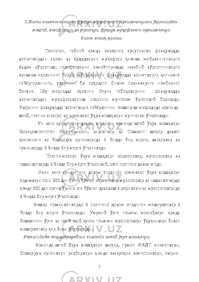 1.Ишчи-хизматчилар ва фуқаро муҳофазаси тузилмаларини ўқитишдан мақсад, вазифалари ва усуллари, фуқаро муҳофазаси тузилмалари билан машқ қилиш. Техноген, табиий ҳамда экологик хусусиятли фавқулодда вазиятлардан аҳоли ва ҳудудларни муҳофаза қилиш, жабрланганларга ёрдам кўрсатиш, талофатларни камайтиришда ижобий кўрсатгичларга эришиш-аҳолининг барча табақаларини фавқулодда вазиятларга қанчалик тайёргарлигига, уларнинг бу соҳадаги билим савияларига чамбарчас боғлик. Шу мақсадда аҳолини барча табақаларини фавқулодда вазиятлардан муҳофазаланиш с оҳасига мунтазам ўргатилиб борилади. Уларнинг фавқулодда вазиятларга тайёрлигини текшириш мақсадида команда- штаб, т актик-махсус ва комплекс ўқув машқлари мунтазам ў тказилади. Уч кеча-кундузгача давом этадиган команда-штаб ўқув машқлари Қорақалпоғистон Республикаси, вилоятлар ва Т ошкент шаҳар давлат ҳокимияти ва бошқарув органларида 5 йилда бир марта, шаҳарлар ва туманларда 3 йилда бир м арта ўтказилади. Тактик-махсус ўқув машқлари корхоналар, муассасалар в а ташкилотларда 3 йилда бир марта ўтказилиб, олти соатгача да вом этади. Икки кеча-кундузгача давом этадиган комплекс ўқув машқл ари ходимлари сони 300 дан ортиқ бўлган корхоналар, му ассасалар ва ташкилотларда ҳамда 600 дан ортиқ ўринга эга бўлган даволаш-профилактика муассасаларида 3 йилда бир марта ўтказилади. Бошқа ташкилотларда 6 соатгача давом этадиган маш ғулотлар 3 йилда бир марта ўтказилади. Умумий ўрта таълим мактаблари ҳамда бошланғич ўрта ва олий касб-ҳунар таълими муассасалари ўқувчилари билан машғулотлар ҳар йили ўтказилади. Иқтисодиёт тармоқларидаги команда-штаб ўқув машқлари. Команда-штаб ўқув машқлари шаҳар, туман ФВДТ хизматлари, бошқарув органлари раҳбарлари ҳамда эвакуация комиссиялари, авария- 2 