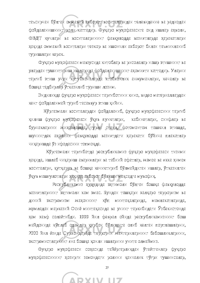 таъсирчан бўлган оммавий ахборот воситаларидан телевидение ва радиодан фойдаланишнинг роли каттадир. Фуқаро муҳофазасига оид ишлар аҳволи, ФВДТ кучлари ва воситаларининг фавқулодда вазиятларда ҳаракатлари ҳақида оммавий воситалари тезкор ва ишончли ахборот билан таъминланиб туришлари керак. Фуқаро муҳофазаси мавзусида китоблар ва рисолалар нашр этишнинг ва улардан тушинтириш ишларида фойдаланишнинг аҳамияти каттадир. Уларни тарғиб этиш учун кутубхоналарда ктобхонлик анжуманлари, кечалар ва бошқа тадбирлар ўтказилиб туриши лозим. Эндиликда фуқаро муҳофазаси тарғиботини кино, видео материаллардан кенг фойдаланмай туриб тасаввур этиш қийин. Кўргазмали воситалардан фойдаланиб, фуқаро муҳофазасини тарғиб қилиш фуқаро муҳофазаси ўқув пунктлари, кабинетлари, синфлар ва бурчакларини жиҳозлашда, турли стенд, фотомонтаж ташкил этишда, шунингдек аҳолини фавқулодда вазиятдаги ҳаракати бўйича плакатлар чиқаришда ўз ифодасини топмоқда. Кўргазмали тарғиботда республикамиз фуқаро муҳофазаси тизими ҳақида, ишлаб чиқариш авариялари ва табиий офатлар, жамоа ва якка ҳимоя воситалари, қутқарув ва бошқа кечиктириб бўлмайдиган ишлар, ўтказилган ўқув машғулотлари ҳақида ахборот бўлиши мақсадга мувофиқ. Республикамиз ҳудудида эҳтимоли бўлган бошқа фавқулодда вазиятларнинг эҳтимоли кам эмас. Бундан ташқари халқаро терроризм ва диний экстремизм жаҳоннинг кўп минтақаларида, мамлакатларида, жумладан марказий Осиё минтақасида ва унинг таркибидаги Ўзбекистонда ҳам хавф солаётибди. 1999 йил феврал ойида республикамизнинг бош майдонида кўплаб одамлар қурбон бўлишига олиб келган портлашларни, 2000 йил ёзида Сурхондарёда террорчи жангариларнинг бебошликларини, экстремистларнинг яна бошқа қонли ишларини унита олмаймиз. Фуқаро муҳофазаси соҳасида тайёргарликдан ўтаётганлар фуқаро муҳофазасининг ҳозирги замондаги ролини қанчалик тўғри тушинсалар, 27 