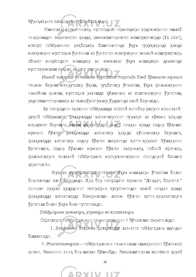 йўриқларига алоҳида эътибор берилади. Ишчилар, хизматчилар, иқтисодиёт тармоқлари ходимларини ишлаб чиқаришдан ажратмаган ҳолда, режалаштирилган машғулотларда (15 соат), махсус тайёрланган раҳбарлар бошчилигида ўқув гуруҳларида ҳамда мавзуларни мустақил ўрганиш ва ўрганган мавзуларни амалий машғулотлар, объект миқёсидаги машқлар ва комплекс ўқув машқлари давомида мустаҳкамлаш орқали амалга оширилади. Ишлаб чиқариш ва хизмат кўрсатиш соҳасида банд бўлмаган аҳолига таълим бериш маърузалар ўқиш, суҳбатлар ўтказиш, ўқув фильмларини намойиш қилиш, мустақил равишда қўлланма ва эслатмаларни ўргатиш, радиоэшиттиришлар ва телекўрсатувлар ўрдамида олиб борилади. Бу тоифадаги аҳолини тайёрлашда асосий эътибор уларни маънавий- руҳий тайёрлашга, фавқулодда вазиятларнинг турлари ва кўлами ҳақида маълумот беришга, яшаш шароитидан келиб чиққан ҳолда содир бўлиши мумкин бўлган фавқулодда вазиятлар ҳақида кўникмалар беришга, фавқулодда вазиятлар содир бўлган шароитда ҳатти-ҳаракат йўлларини ўргатишга, содир бўлиши мумкин бўлган авариялар, табиий офатлар, фалокатларга оилавий тайёргарлик масъулиятларини сингдириб боишга қаратилган. Фуқаро муҳофазасидан таълим ўқув машқлари ўтказиш билан биргаликда олиб борилади. Ҳар бир тоифадаги аҳолига “Диққат, барчага!” сигнали орқали ҳудуднинг географик хусусиятидан келиб чиққан ҳолда фавқулодда вазиятларда бажарилиши лозим бўлган ҳатти-ҳаракатларга ўргатиш билан ўқув йили тугатилади. Тайёргарлик шакллари, усуллари ва воситалари. Офатларга тайёргарликни таъминлашнинг 7 йўналиши ажратилади: 1. Заифликни баҳолаш -фавқулодда вазиятга тайёргарлик шундан бошланади. 2. Режалаштириш – тайёргарликни таъминлаш ишларининг бўлинмас қисми. Режанинг аниқ бир шакли бўлмайди. Режалаштириш эҳтиёжга қароб 33 